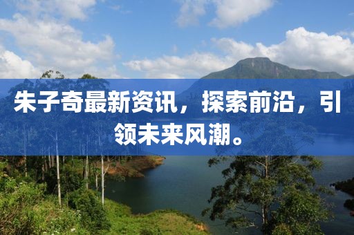 朱子奇最新资讯，探索前沿，引领未来风潮。