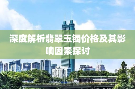 深度解析翡翠玉镯价格及其影响因素探讨
