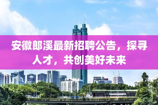 安徽郎溪最新招聘公告，探寻人才，共创美好未来