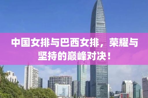 中国女排与巴西女排，荣耀与坚持的巅峰对决！