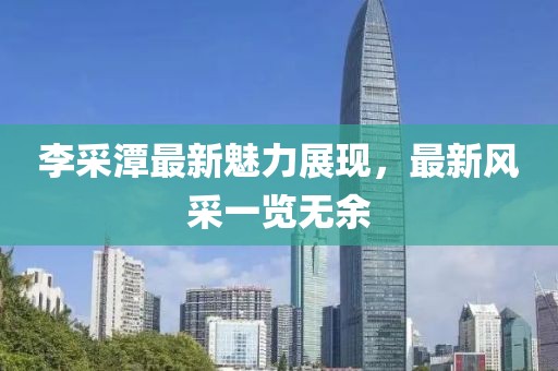 李采潭最新魅力展现，最新风采一览无余
