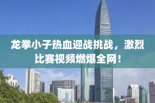 龙拳小子热血迎战挑战，激烈比赛视频燃爆全网！