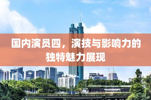 国内演员四，演技与影响力的独特魅力展现