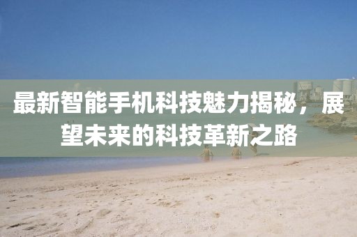 最新智能手机科技魅力揭秘，展望未来的科技革新之路