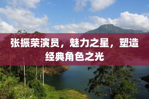 张振荣演员，魅力之星，塑造经典角色之光