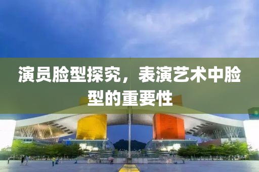 演员脸型探究，表演艺术中脸型的重要性