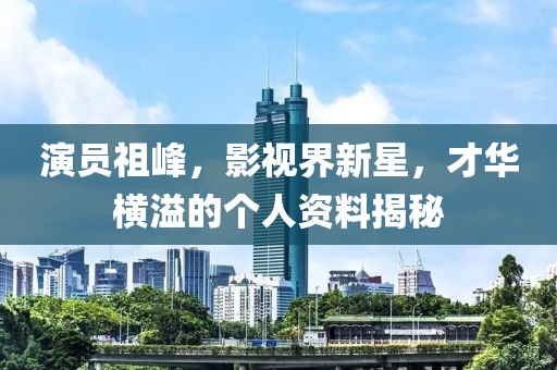 演员祖峰，影视界新星，才华横溢的个人资料揭秘