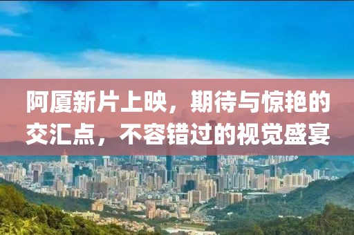 阿厦新片上映，期待与惊艳的交汇点，不容错过的视觉盛宴