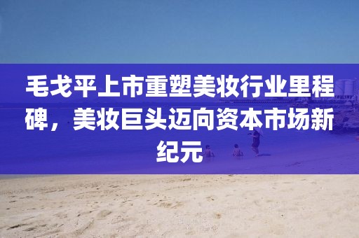 毛戈平上市重塑美妆行业里程碑，美妆巨头迈向资本市场新纪元