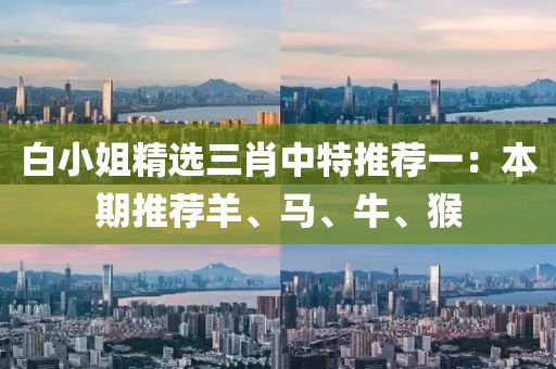 白小姐精选三肖中特推荐一：本期推荐羊、马、牛、猴