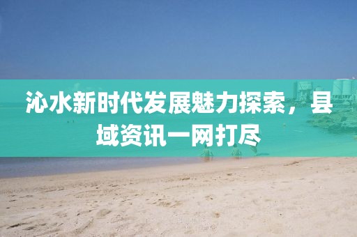 沁水新时代发展魅力探索，县域资讯一网打尽