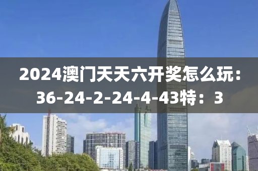 2024澳门天天六开奖怎么玩：36-24-2-24-4-43特：3