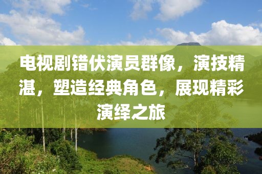 电视剧错伏演员群像，演技精湛，塑造经典角色，展现精彩演绎之旅