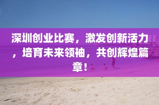 深圳创业比赛，激发创新活力，培育未来领袖，共创辉煌篇章！