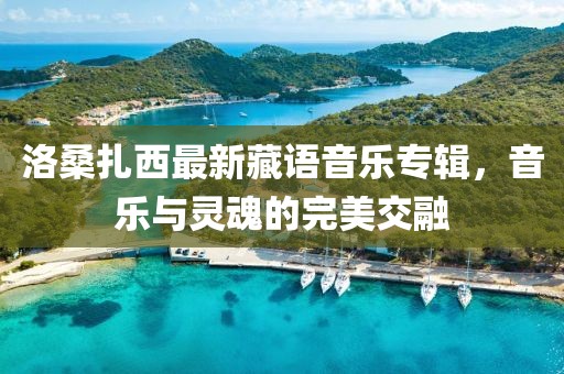 洛桑扎西最新藏语音乐专辑，音乐与灵魂的完美交融