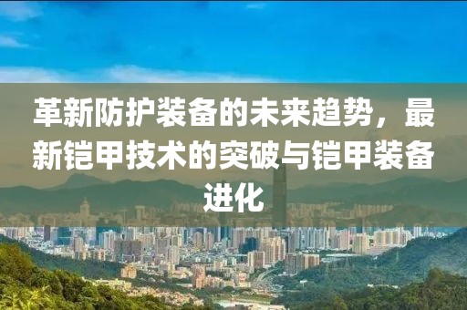 革新防护装备的未来趋势，最新铠甲技术的突破与铠甲装备进化