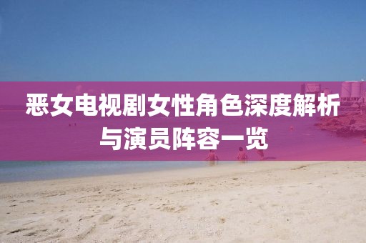 恶女电视剧女性角色深度解析与演员阵容一览