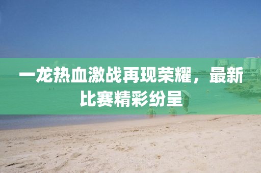 一龙热血激战再现荣耀，最新比赛精彩纷呈