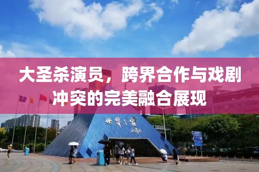 大圣杀演员，跨界合作与戏剧冲突的完美融合展现