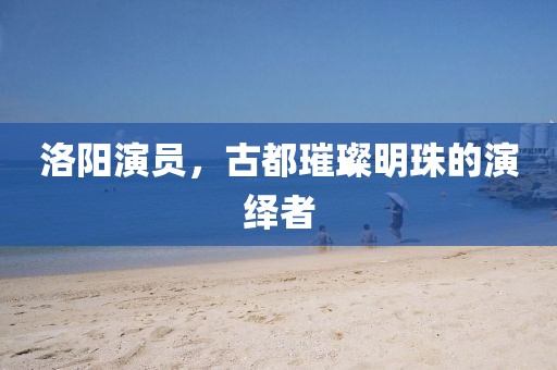 洛阳演员，古都璀璨明珠的演绎者