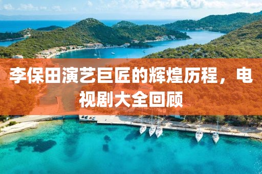李保田演艺巨匠的辉煌历程，电视剧大全回顾