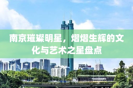 南京璀璨明星，熠熠生辉的文化与艺术之星盘点