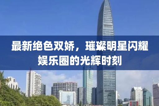 最新绝色双娇，璀璨明星闪耀娱乐圈的光辉时刻
