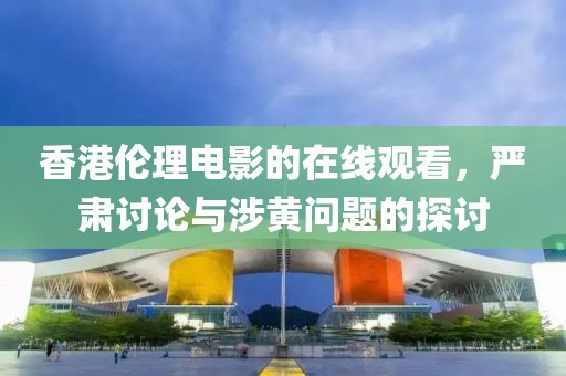 香港伦理电影的在线观看，严肃讨论与涉黄问题的探讨