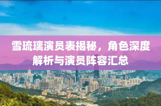 雪琉璃演员表揭秘，角色深度解析与演员阵容汇总