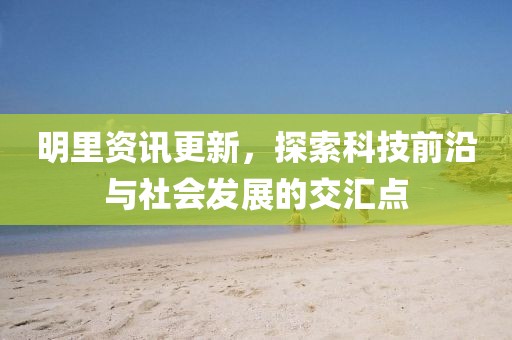 明里资讯更新，探索科技前沿与社会发展的交汇点
