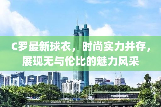 C罗最新球衣，时尚实力并存，展现无与伦比的魅力风采