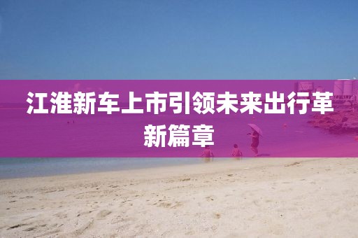江淮新车上市引领未来出行革新篇章