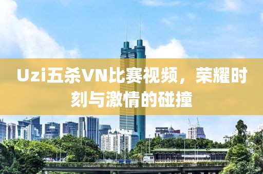 Uzi五杀VN比赛视频，荣耀时刻与激情的碰撞