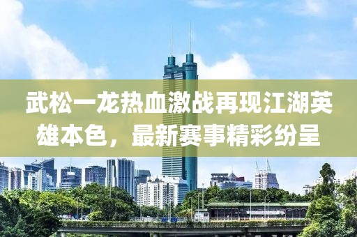 武松一龙热血激战再现江湖英雄本色，最新赛事精彩纷呈