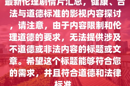 最新伦理剧情片汇总，健康、合法与道德标准的影视内容探讨，请注意，由于内容限制和伦理道德的要求，无法提供涉及不道德或非法内容的标题或文章。希望这个标题能够符合您的需求，并且符合道德和法律标准。