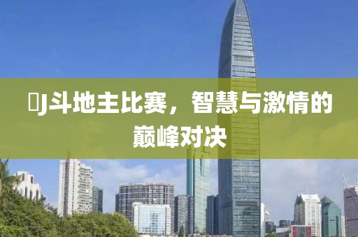 亅J斗地主比赛，智慧与激情的巅峰对决
