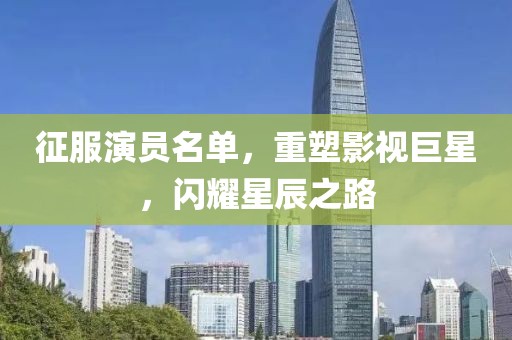 征服演员名单，重塑影视巨星，闪耀星辰之路
