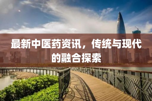 最新中医药资讯，传统与现代的融合探索
