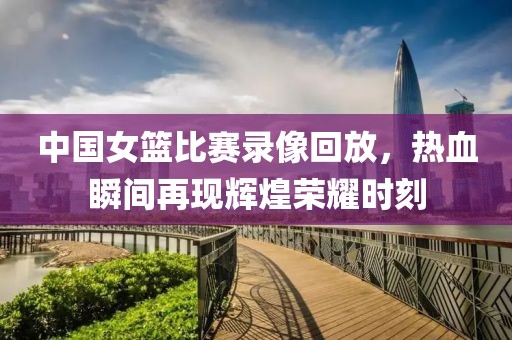 中国女篮比赛录像回放，热血瞬间再现辉煌荣耀时刻