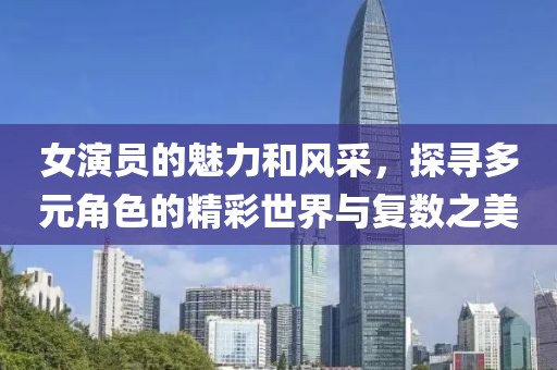 女演员的魅力和风采，探寻多元角色的精彩世界与复数之美