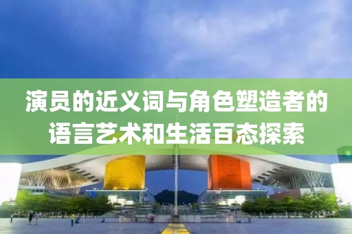 演员的近义词与角色塑造者的语言艺术和生活百态探索