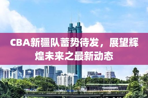 CBA新疆队蓄势待发，展望辉煌未来之最新动态