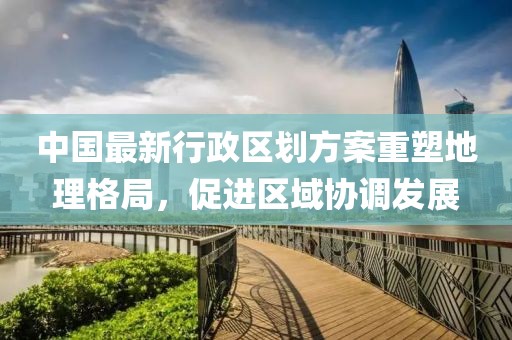 中国最新行政区划方案重塑地理格局，促进区域协调发展