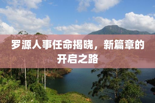 罗源人事任命揭晓，新篇章的开启之路