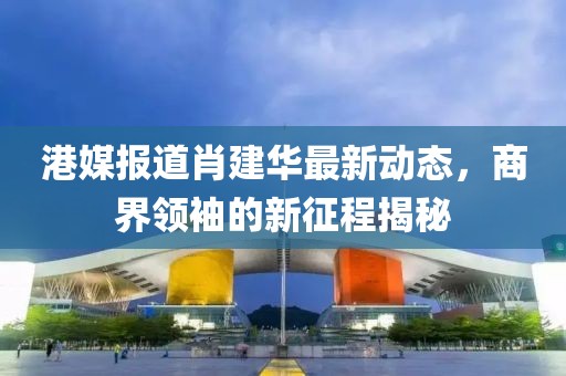 港媒报道肖建华最新动态，商界领袖的新征程揭秘