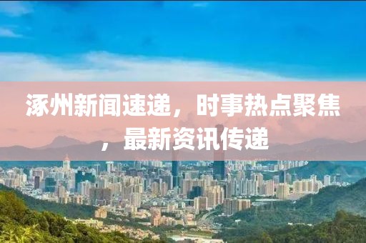 涿州新闻速递，时事热点聚焦，最新资讯传递