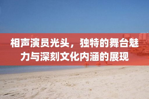 相声演员光头，独特的舞台魅力与深刻文化内涵的展现