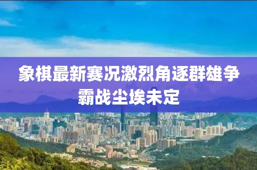 象棋最新赛况激烈角逐群雄争霸战尘埃未定