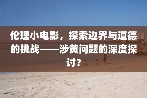 伦理小电影，探索边界与道德的挑战——涉黄问题的深度探讨？