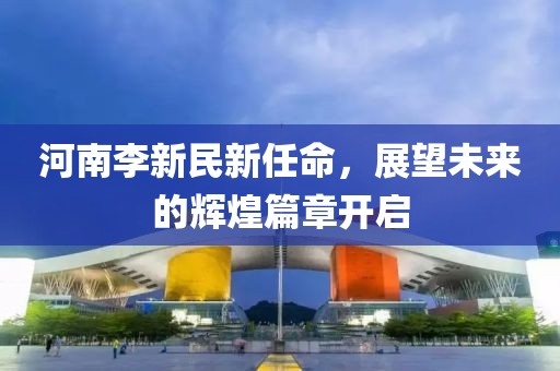 河南李新民新任命，展望未来的辉煌篇章开启